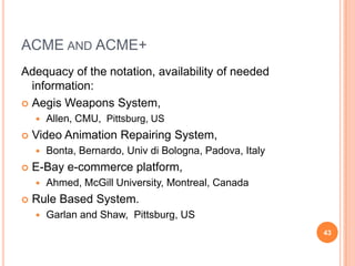 ACME AND ACME+
Adequacy of the notation, availability of needed
  information:
 Aegis Weapons System,
       Allen, CMU, Pittsburg, US
   Video Animation Repairing System,
       Bonta, Bernardo, Univ di Bologna, Padova, Italy
   E-Bay e-commerce platform,
       Ahmed, McGill University, Montreal, Canada
   Rule Based System.
       Garlan and Shaw, Pittsburg, US
                                                          43
 