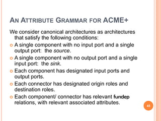 AN ATTRIBUTE GRAMMAR FOR ACME+
We consider canonical architectures as architectures
  that satisfy the following conditions:
 A single component with no input port and a single
  output port: the source.
 A single component with no output port and a single
  input port: the sink.
 Each component has designated input ports and
  output ports.
 Each connector has designated origin roles and
  destination roles.
 Each component/ connector has relevant fundep
  relations, with relevant associated attributes.       45
 
