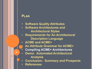 PLAN

     • Software Quality Attributes
     • Software Architectures and
           Architectural Styles
     • Requirements for An Architectural
           Description Language
     • ACME and ACME+
     • An Attribute Grammar for ACME+
     • Compiling ACME+ Architectures
56
     • Demo: Automated Architectural
           Analysis
     • Conclusion: Summary and Prospects
     • References
 