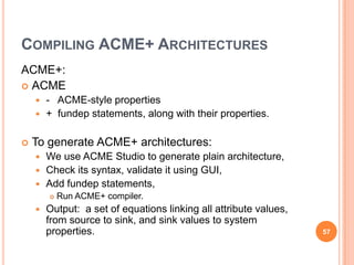COMPILING ACME+ ARCHITECTURES
ACME+:
 ACME
     - ACME-style properties
     + fundep statements, along with their properties.


   To generate ACME+ architectures:
     We use ACME Studio to generate plain architecture,
     Check its syntax, validate it using GUI,
     Add fundep statements,
           Run ACME+ compiler.
       Output: a set of equations linking all attribute values,
        from source to sink, and sink values to system
        properties.                                                57
 