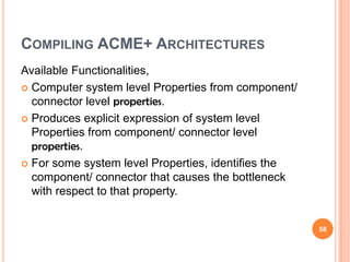 COMPILING ACME+ ARCHITECTURES
Available Functionalities,
 Computer system level Properties from component/
  connector level properties.
 Produces explicit expression of system level
  Properties from component/ connector level
  properties.
 For some system level Properties, identifies the
  component/ connector that causes the bottleneck
  with respect to that property.


                                                     58
 