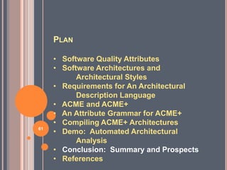 PLAN

     • Software Quality Attributes
     • Software Architectures and
           Architectural Styles
     • Requirements for An Architectural
           Description Language
     • ACME and ACME+
     • An Attribute Grammar for ACME+
     • Compiling ACME+ Architectures
61
     • Demo: Automated Architectural
           Analysis
     • Conclusion: Summary and Prospects
     • References
 