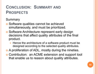 CONCLUSION: SUMMARY AND
PROSPECTS
Summary
 Software qualities cannot be achieved
  simultaneously, and must be prioritized.
 Software Architecture represent early design
  decisions that affect quality attributes of the final
  product.
       Hence the architecture of a software product must be
        designed according to the selected quality attributes.
 A proliferation of ADL, mostly during the nineties.
 Contribution: an ACME extension and support tool
  that enable us to reason about quality attributes.
                                                                 62
 