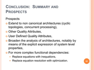 CONCLUSION: SUMMARY AND
PROSPECTS
Prospects
 Extend to non canonical architectures (cyclic
  topologies, concurrent processing),
 Other Quality Attributes,

 User Defined Quality Attributes,

 Broaden the analysis of architectures, notably by
  means of the explicit expression of system level
  properties,
 For more complex functional dependencies:
     Replace equations with inequations,
     Replace equation resolution with optimization.   63
 