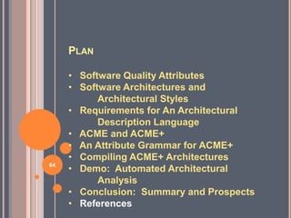PLAN

     • Software Quality Attributes
     • Software Architectures and
           Architectural Styles
     • Requirements for An Architectural
           Description Language
     • ACME and ACME+
     • An Attribute Grammar for ACME+
     • Compiling ACME+ Architectures
64
     • Demo: Automated Architectural
           Analysis
     • Conclusion: Summary and Prospects
     • References
 