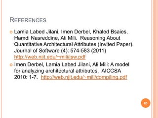 REFERENCES
 Lamia Labed Jilani, Imen Derbel, Khaled Bsaies,
  Hamdi Nasreddine, Ali Mili. Reasoning About
  Quantitative Architectural Attributes (Invited Paper).
  Journal of Software (4): 574-583 (2011)
  http://web.njit.edu/~mili/jsw.pdf
 Imen Derbel, Lamia Labed Jilani, Ali Mili: A model
  for analyzing architectural attributes. AICCSA
  2010: 1-7. http://web.njit.edu/~mili/compiling.pdf



                                                           65
 