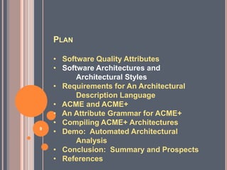 PLAN

    • Software Quality Attributes
    • Software Architectures and
          Architectural Styles
    • Requirements for An Architectural
          Description Language
    • ACME and ACME+
    • An Attribute Grammar for ACME+
    • Compiling ACME+ Architectures
9
    • Demo: Automated Architectural
          Analysis
    • Conclusion: Summary and Prospects
    • References
 