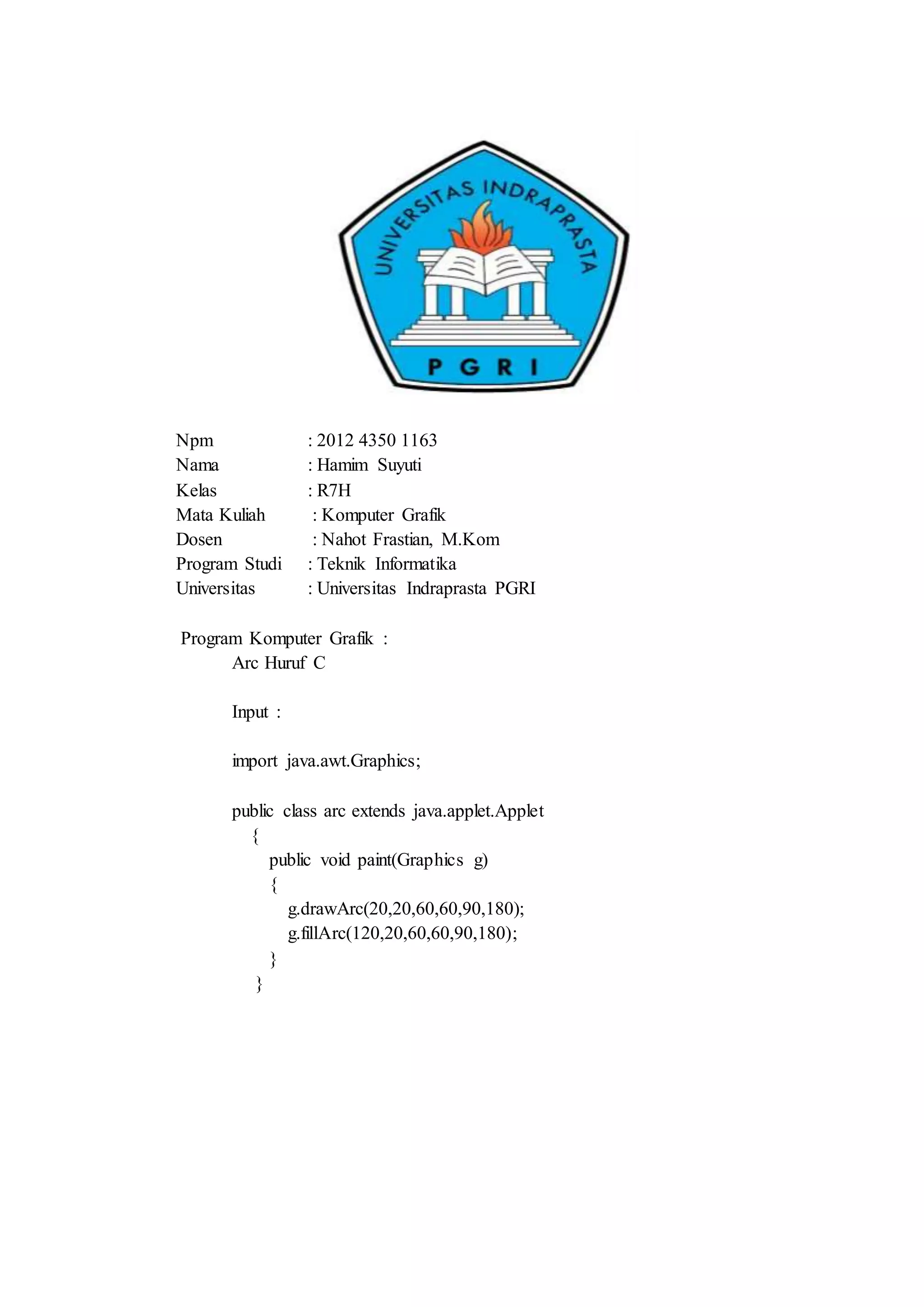 Npm : 2012 4350 1163
Nama : Hamim Suyuti
Kelas : R7H
Mata Kuliah : Komputer Grafik
Dosen : Nahot Frastian, M.Kom
Program Studi : Teknik Informatika
Universitas : Universitas Indraprasta PGRI
Program Komputer Grafik :
Arc Huruf C
Input :
import java.awt.Graphics;
public class arc extends java.applet.Applet
{
public void paint(Graphics g)
{
g.drawArc(20,20,60,60,90,180);
g.fillArc(120,20,60,60,90,180);
}
}