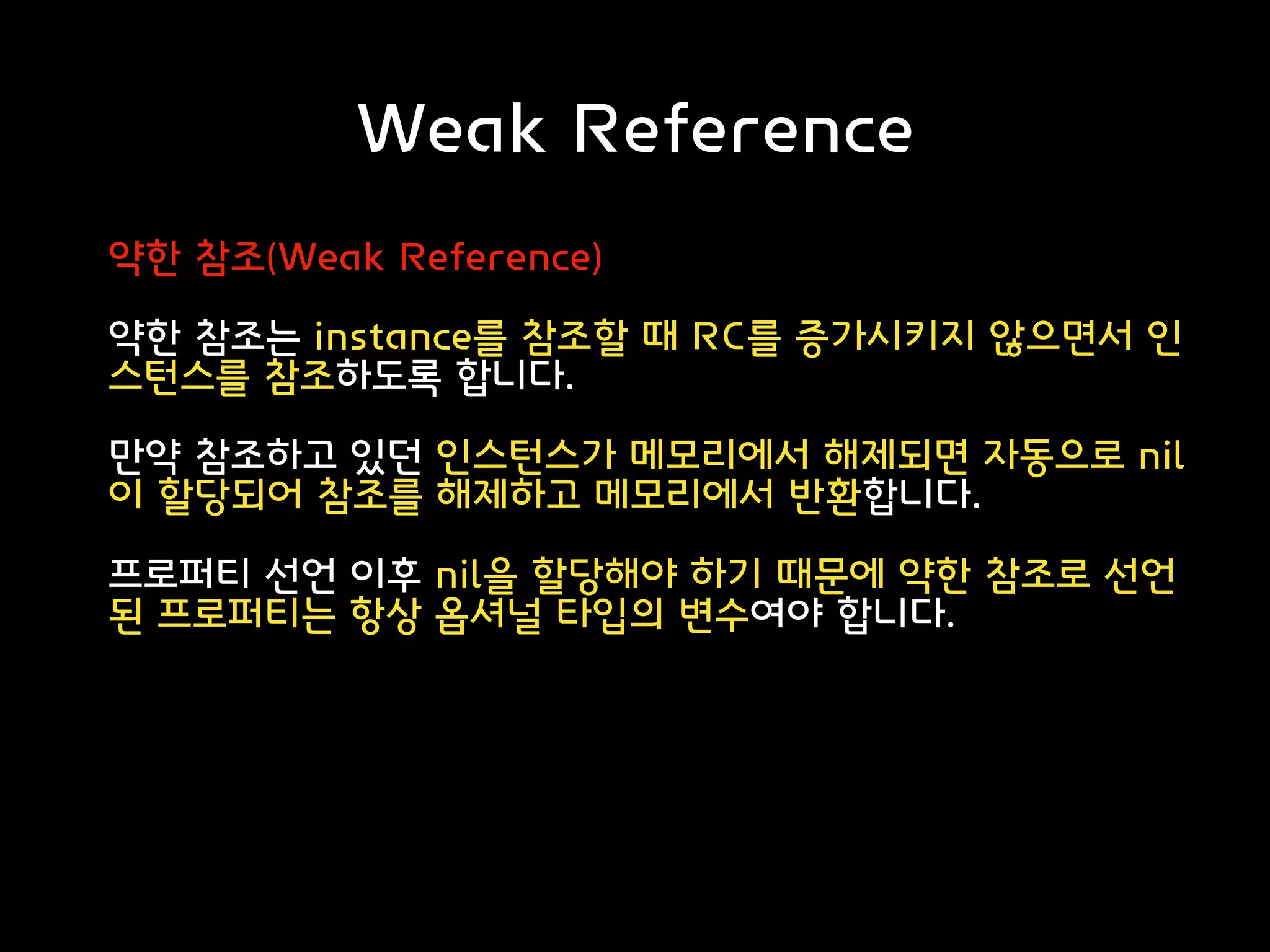 Weak Reference
약한 참조(Weak Reference)
약한 참조는 instance를 참조할 때 RC를 증가시키지 않으면서 인
스턴스를 참조하도록 합니다.
만약 참조하고 있던 인스턴스가 메모리에서 해제되면 자동으로 nil
이 할당되어 참조를 해제하고 메모리에서 반환합니다.
프로퍼티 선언 이후 nil을 할당해야 하기 때문에 약한 참조로 선언
된 프로퍼티는 항상 옵셔널 타입의 변수여야 합니다.
 