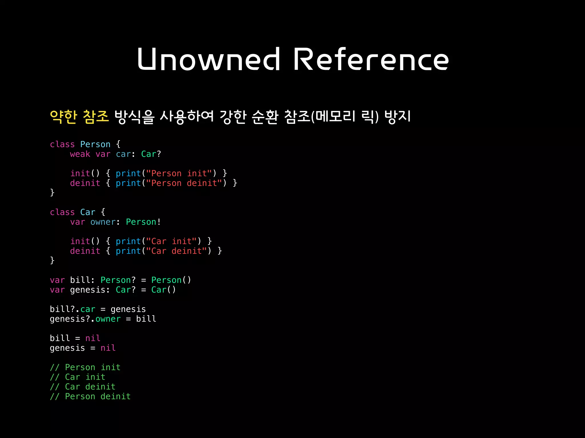 Unowned Reference
약한 참조 방식을 사용하여 강한 순환 참조(메모리 릭) 방지
class Person {
weak var car: Car?
init() { print("Person init") }
deinit { print("Person deinit") }
}
class Car {
var owner: Person!
init() { print("Car init") }
deinit { print("Car deinit") }
}
var bill: Person? = Person()
var genesis: Car? = Car()
bill?.car = genesis
genesis?.owner = bill
bill = nil
genesis = nil
// Person init
// Car init
// Car deinit
// Person deinit
 