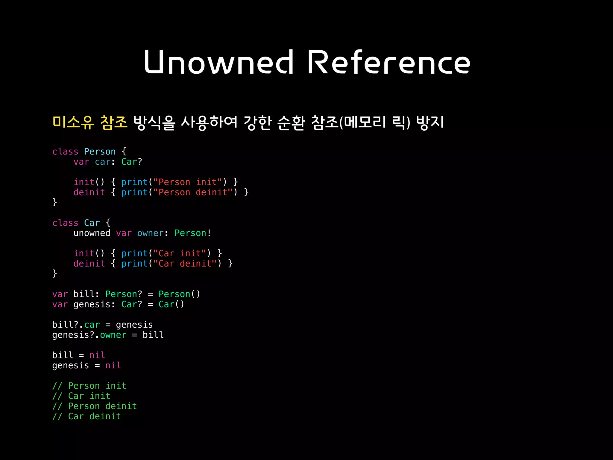 Unowned Reference
미소유 참조 방식을 사용하여 강한 순환 참조(메모리 릭) 방지
class Person {
var car: Car?
init() { print("Person init") }
deinit { print("Person deinit") }
}
class Car {
unowned var owner: Person!
init() { print("Car init") }
deinit { print("Car deinit") }
}
var bill: Person? = Person()
var genesis: Car? = Car()
bill?.car = genesis
genesis?.owner = bill
bill = nil
genesis = nil
// Person init
// Car init
// Person deinit
// Car deinit
 