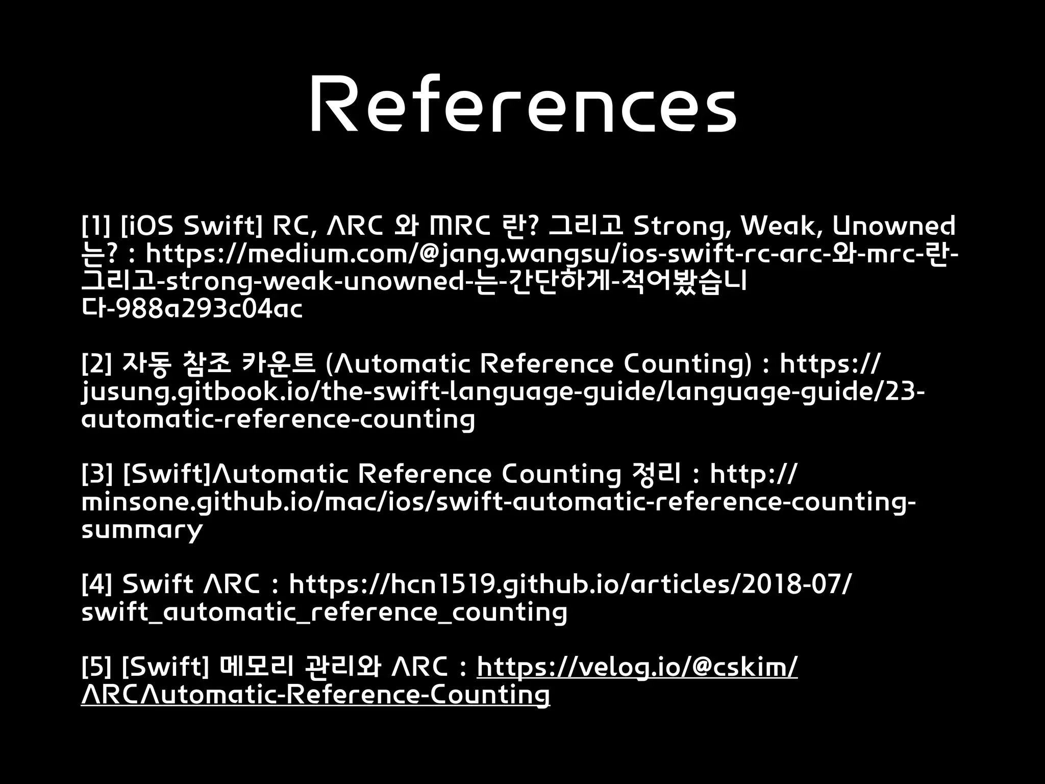 References
[1] [iOS Swift] RC, ARC 와 MRC 란? 그리고 Strong, Weak, Unowned
는? : https://medium.com/@jang.wangsu/ios-swift-rc-arc-와-mrc-란-
그리고-strong-weak-unowned-는-간단하게-적어봤습니
다-988a293c04ac
[2] 자동 참조 카운트 (Automatic Reference Counting) : https://
jusung.gitbook.io/the-swift-language-guide/language-guide/23-
automatic-reference-counting
[3] [Swift]Automatic Reference Counting 정리 : http://
minsone.github.io/mac/ios/swift-automatic-reference-counting-
summary
[4] Swift ARC : https://hcn1519.github.io/articles/2018-07/
swift_automatic_reference_counting
[5] [Swift] 메모리 관리와 ARC : https://velog.io/@cskim/
ARCAutomatic-Reference-Counting
 