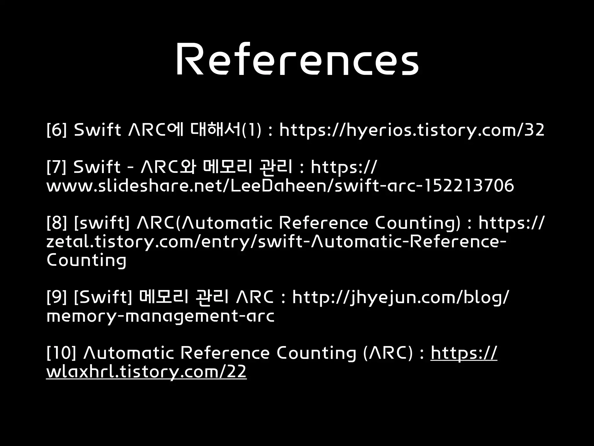 References
[6] Swift ARC에 대해서(1) : https://hyerios.tistory.com/32
[7] Swift - ARC와 메모리 관리 : https://
www.slideshare.net/LeeDaheen/swift-arc-152213706
[8] [swift] ARC(Automatic Reference Counting) : https://
zetal.tistory.com/entry/swift-Automatic-Reference-
Counting
[9] [Swift] 메모리 관리 ARC : http://jhyejun.com/blog/
memory-management-arc
[10] Automatic Reference Counting (ARC) : https://
wlaxhrl.tistory.com/22
 