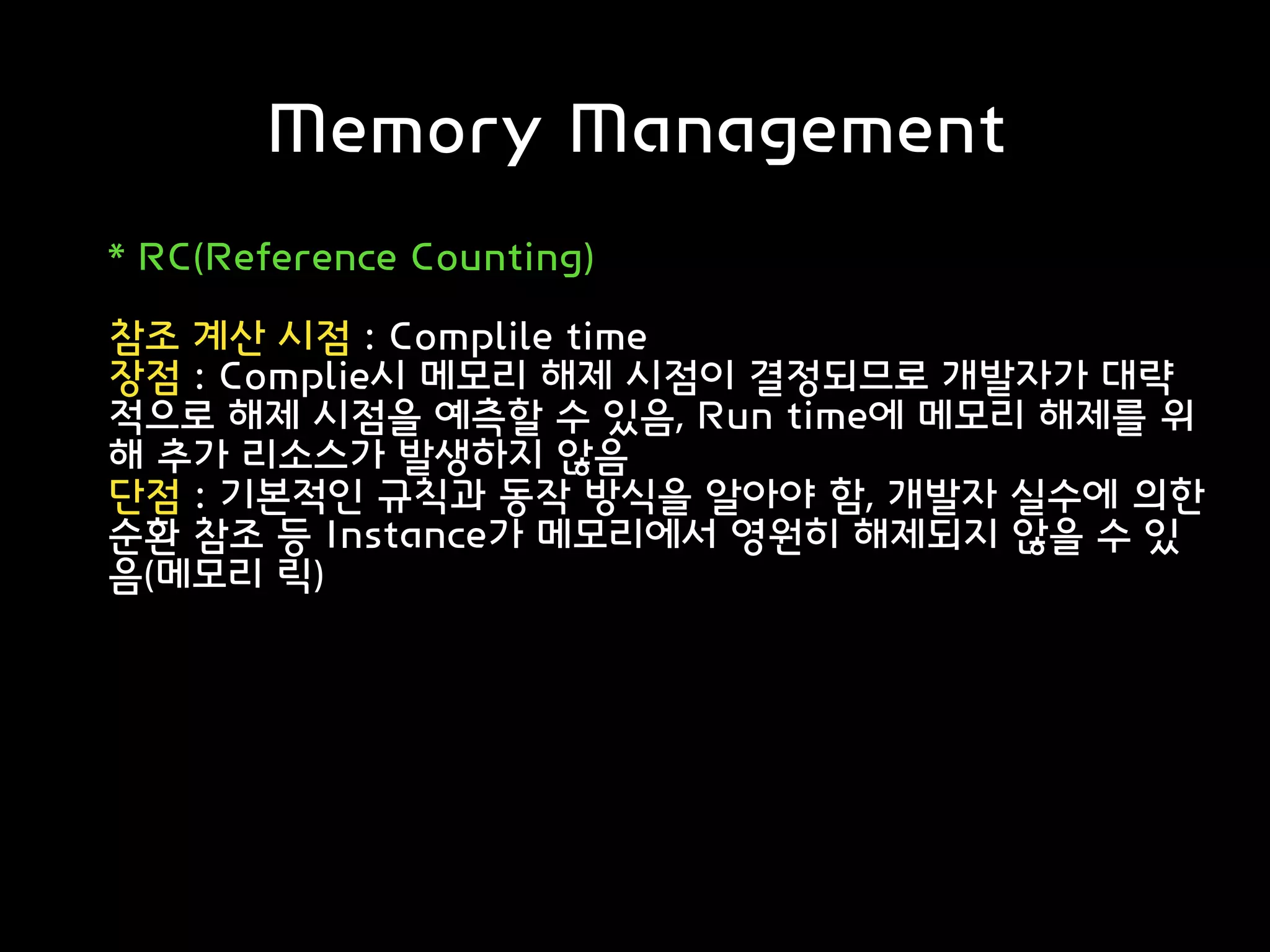 Memory Management
* RC(Reference Counting)
참조 계산 시점 : Complile time
장점 : Complie시 메모리 해제 시점이 결정되므로 개발자가 대략
적으로 해제 시점을 예측할 수 있음, Run time에 메모리 해제를 위
해 추가 리소스가 발생하지 않음
단점 : 기본적인 규칙과 동작 방식을 알아야 함, 개발자 실수에 의한
순환 참조 등 Instance가 메모리에서 영원히 해제되지 않을 수 있
음(메모리 릭)
 