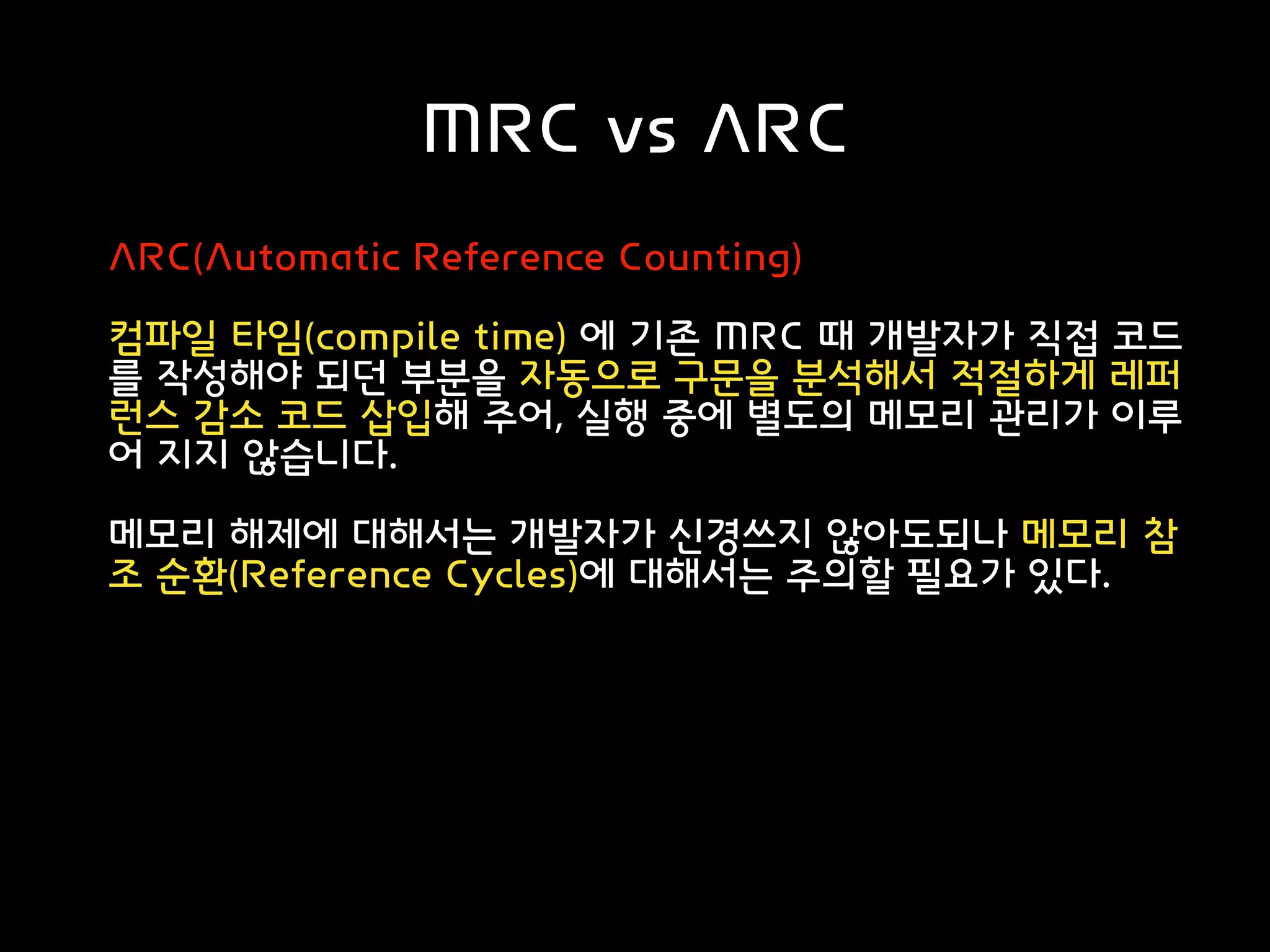 MRC vs ARC
ARC(Automatic Reference Counting)
컴파일 타임(compile time) 에 기존 MRC 때 개발자가 직접 코드
를 작성해야 되던 부분을 자동으로 구문을 분석해서 적절하게 레퍼
런스 감소 코드 삽입해 주어, 실행 중에 별도의 메모리 관리가 이루
어 지지 않습니다.
메모리 해제에 대해서는 개발자가 신경쓰지 않아도되나 메모리 참
조 순환(Reference Cycles)에 대해서는 주의할 필요가 있다.
 