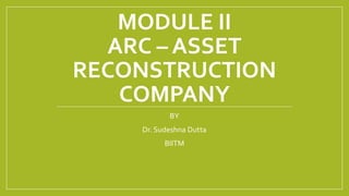 MODULE II
ARC – ASSET
RECONSTRUCTION
COMPANY
BY
Dr. Sudeshna Dutta
BIITM
 
