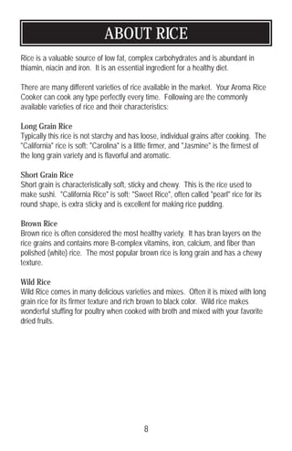 ABOUT RICE
Rice is a valuable source of low fat, complex carbohydrates and is abundant in
thiamin, niacin and iron. It is an essential ingredient for a healthy diet.
There are many different varieties of rice available in the market. Your Aroma Rice
Cooker can cook any type perfectly every time. Following are the commonly
available varieties of rice and their characteristics:
Long Grain Rice
Typically this rice is not starchy and has loose, individual grains after cooking. The
California rice is soft; Carolina is a little firmer, and Jasmine is the firmest of
the long grain variety and is flavorful and aromatic.
Short Grain Rice
Short grain is characteristically soft, sticky and chewy. This is the rice used to
make sushi. California Rice is soft; Sweet Rice, often called pearl rice for its
round shape, is extra sticky and is excellent for making rice pudding.
Brown Rice
Brown rice is often considered the most healthy variety. It has bran layers on the
rice grains and contains more B-complex vitamins, iron, calcium, and fiber than
polished (white) rice. The most popular brown rice is long grain and has a chewy
texture.
Wild Rice
Wild Rice comes in many delicious varieties and mixes. Often it is mixed with long
grain rice for its firmer texture and rich brown to black color. Wild rice makes
wonderful stuffing for poultry when cooked with broth and mixed with your favorite
dried fruits.
8
 