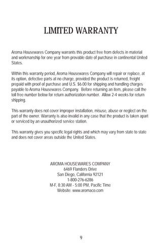 LIMITED WARRANTY
Aroma Housewares Company warrants this product free from defects in material
and workmanship for one year from provable date of purchase in continental United
States.
Within this warranty period, Aroma Housewares Company will repair or replace, at
its option, defective parts at no charge, provided the product is returned, freight
prepaid with proof of purchase and U.S. $6.00 for shipping and handling charges
payable to Aroma Housewares Company. Before returning an item, please call the
toll free number below for return authorization number. Allow 2-4 weeks for return
shipping.
This warranty does not cover improper installation, misuse, abuse or neglect on the
part of the owner. Warranty is also invalid in any case that the product is taken apart
or serviced by an unauthorized service station.
This warranty gives you specific legal rights and which may vary from state to state
and does not cover areas outside the United States.
AROMA HOUSEWARES COMPANY
6469 Flanders Drive
San Diego, California 92121
1-800-276-6286
M-F, 8:30 AM - 5:00 PM, Pacific Time
Website: www.aromaco.com
9
 