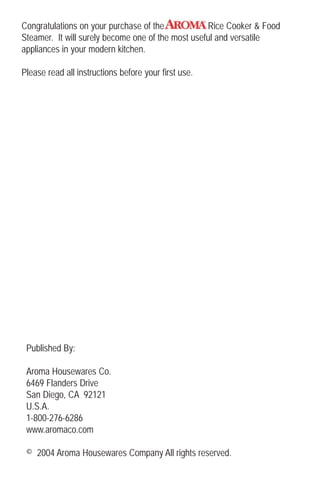 Congratulations on your purchase of the Rice Cooker & Food
Steamer. It will surely become one of the most useful and versatile
appliances in your modern kitchen.
Please read all instructions before your first use.
Published By:
Aroma Housewares Co.
6469 Flanders Drive
San Diego, CA 92121
U.S.A.
1-800-276-6286
www.aromaco.com
© 2004 Aroma Housewares Company All rights reserved.
 