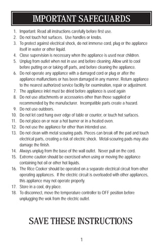 IMPORTANT SAFEGUARDS
1. Important: Read all instructions carefully before first use.
2. Do not touch hot surfaces. Use handles or knobs.
3. To protect against electrical shock, do not immerse cord, plug or the appliance
itself in water or other liquid.
4. Close supervision is necessary when the appliance is used near children.
5. Unplug from outlet when not in use and before cleaning. Allow unit to cool
before putting on or taking off parts, and before cleaning the appliance.
6. Do not operate any appliance with a damaged cord or plug or after the
appliance malfunctions or has been damaged in any manner. Return appliance
to the nearest authorized service facility for examination, repair or adjustment.
7. The appliance inlet must be dried before appliance is used again
8. Do not use attachments or accessories other than those supplied or
recommended by the manufacturer. Incompatible parts create a hazard.
9. Do not use outdoors.
10. Do not let cord hang over edge of table or counter, or touch hot surfaces.
11. Do not place on or near a hot burner or in a heated oven.
12. Do not use the appliance for other than intended use.
13. Do not clean with metal scouring pads. Pieces can break off the pad and touch
electrical parts, creating a risk of electric shock. Metal-scouring pads may also
damage the finish.
14. Always unplug from the base of the wall outlet. Never pull on the cord.
15. Extreme caution should be exercised when using or moving the appliance
containing hot oil or other hot liquids.
16. The Rice Cooker should be operated on a separate electrical circuit from other
operating appliances. If the electric circuit is overloaded with other appliances,
this appliance may not operate properly.
17. Store in a cool, dry place.
18. To disconnect, move the temperature controller to OFF position before
unplugging the wok from the electric outlet.
SAVE THESE INSTRUCTIONS
1
 