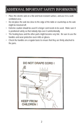 ADDITIONAL IMPORTANT SAFETY INFORMATION
• Place the electric wok on a flat and heat-resistant surface, and use it in a well-
ventilated area.
• Do not place the wok too close to the edge of the table or countertop as the wok
might be knocked off.
• Extreme caution should be used if a longer cord needs to be used. Make sure it
is positioned safely so that nobody trips over it unintentionally.
• The heating base and the other parts might become very hot. Be sure to use the
handles and wear protective oven mitts or gloves.
• Check the handles on a regular basis to ensure that they are firmly attached to
the pans.
2
 