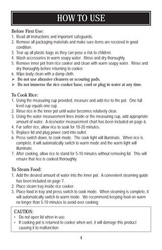HOW TO USE
4
Before First Use:
1. Read all instructions and important safeguards.
2. Remove all packaging materials and make sure items are received in good
condition.
3. Tear up all plastic bags as they can pose a risk to children.
4. Wash accessories in warm soapy water. Rinse and dry thoroughly.
5. Remove inner pot from rice cooker and clean with warm soapy water. Rinse and
dry thoroughly before returning to cooker.
6. Wipe body clean with a damp cloth.
 Do not use abrasive cleaners or scouring pads.
 Do not immerse the rice cooker base, cord or plug in water at any time.
To Cook Rice:
1. Using the measuring cup provided, measure and add rice to the pot. One full
level cup equals one cup.
2. Rinse rice in the inner pot until water becomes relatively clear.
3. Using the water measurement lines inside or the measuring cup, add appropriate
amount of water. A rice/water measurement chart has been included on page 6.
4. For softer rice, allow rice to soak for 10-20 minutes.
5. Replace lid and plug power cord into outlet.
6. Press switch down, to cook mode. The cook light will illuminate. When rice is
complete, it will automatically switch to warm mode and the warm light will
illuminate.
7. After cooking, allow rice to stand for 5-10 minutes without removing lid. This will
ensure that rice is cooked thoroughly.
To Steam Food:
1. Add the desired amount of water into the inner pot. A convenient steaming guide
has been included on page 7.
2. Place steam tray inside rice cooker.
3. Place food in tray and press switch to cook mode. When steaming is complete, it
will automatically switch to warm mode. We recommend keeping food on warm
no longer than 5-10 minutes to avoid over cooking.
CAUTION:
• Do not open lid when in use.
• If cooking pot is returned to cooker when wet, it will damage this product
causing it to malfunction.
 