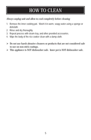 HOW TO CLEAN
Always unplug unit and allow to cool completely before cleaning
1. Remove the inner cooking pot. Wash it in warm, soapy water using a sponge or
dishcloth.
2. Rinse and dry thoroughly.
3. Repeat process with steam tray, and other provided accessories.
4. Wipe the body of the rice cooker clean with a damp cloth.
 Do not use harsh abrasive cleaners or products that are not considered safe
to use on non-stick coatings.
 This appliance is NOT dishwasher safe. Inner pot is NOT dishwasher safe.
5
 