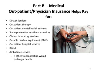 Part B  - Medical Out-patient/Physician Insurance  Helps Pay for: Doctor Services Outpatient therapy  Outpatient mental health services Some preventive health care services Clinical laboratory services Durable medical equipment (DME) Outpatient hospital services  Blood  Ambulance service If other transportation would endanger health 