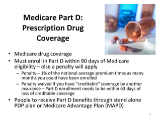 Medicare Part D: Prescription Drug Coverage Medicare drug coverage Must enroll in Part D within 90 days of Medicare eligibility – else a penalty will apply Penalty – 1% of the national average premium times as many months you could have been enrolled Penalty waived if you have “creditable” coverage by another insurance – Part D enrollment needs to be within 63 days of loss of creditable coverage People to receive Part D benefits through stand alone PDP plan or Medicare Advantage Plan (MAPD)  