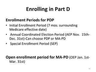 Enrolling in Part D Enrollment Periods for PDP   Initial Enrollment Period (7 mos. surrounding Medicare effective date)  Annual Coordinated Election Period (AEP Nov.  15th-Dec. 31st)-Can choose PDP or MA-PD Special Enrollment Period (SEP)  Open enrollment period for MA-PD  (OEP Jan. 1st-Mar. 31st) 