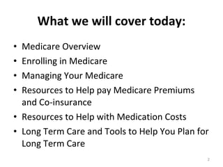 What we will cover today: Medicare Overview Enrolling in Medicare Managing Your Medicare Resources to Help pay Medicare Premiums and Co-insurance Resources to Help with Medication Costs Long Term Care and Tools to Help You Plan for Long Term Care 