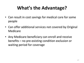 What’s the Advantage? Can result in cost savings for medical care for some people Can offer additional services not covered by Original Medicare Any Medicare beneficiary can enroll and receive benefits – no pre-existing condition exclusion or waiting period for coverage 