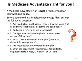 Is Medicare Advantage right for you? A Medicare Advantage Plan is NOT a replacement for your Medigap policy. Before you enroll in a Medicare Advantage Plan, answer the following questions: 1. Are my doctors and hospitals covered by the plan? That is, do they accept the plan’s terms and conditions? 2. Do I need a referral to see a specialist? 3. Can I get care outside the plan's service area or network? If so, how? 4. What costs are involved in the plan (premium, deductible, copayments)? 5. Are my prescriptions covered by the plan? 6. What are copayment requirements for lab tests, diagnostic tests, x-rays, MRI scans, or CT scans? 