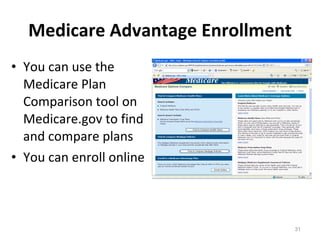 Medicare Advantage Enrollment You can use the Medicare Plan Comparison tool on Medicare.gov to find and compare plans You can enroll online 