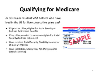 Qualifying for Medicare US citizens or resident VISA holders who have lived in the US for five consecutive years  and 65 years or older; eligible for Social Security or Railroad Retirement Benefits  65 or older; married to someone eligible for Social Security/Railroad retirement Have received Social Security Disability income for at least 24 months Have ESRD (kidney failure) or ALS (Amyotrophic Lateral Sclerosis) 