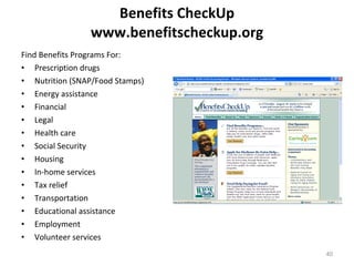 Benefits CheckUp www.benefitscheckup.org Find Benefits Programs For: Prescription drugs  Nutrition (SNAP/Food Stamps)  Energy assistance  Financial  Legal  Health care  Social Security  Housing  In-home services  Tax relief  Transportation  Educational assistance  Employment  Volunteer services  
