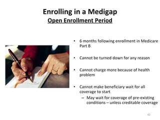 Enrolling in a Medigap Open Enrollment Period 6 months following enrollment in Medicare Part B Cannot be turned down for any reason Cannot charge more because of health problem Cannot make beneficiary wait for all coverage to start May wait for coverage of pre-existing conditions – unless creditable coverage 