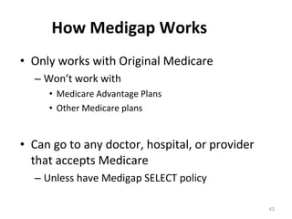 How Medigap Works   Only works with Original Medicare Won’t work with Medicare Advantage Plans  Other Medicare plans Can go to any doctor, hospital, or provider that accepts Medicare Unless have Medigap SELECT policy 