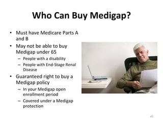 Who Can Buy Medigap? Must have Medicare Parts A and B May not be able to buy Medigap under 65  People with a disability People with End-Stage Renal Disease Guaranteed right to buy a Medigap policy In your Medigap open enrollment period Covered under a Medigap protection 