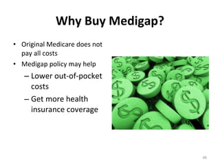 Why Buy Medigap? Original Medicare does not pay all costs Medigap policy may help  Lower out-of-pocket costs Get more health insurance coverage 