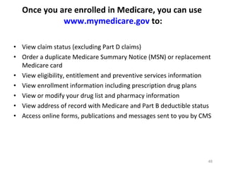 Once you are enrolled in Medicare, you can use  www.mymedicare.gov  to: View claim status (excluding Part D claims)  Order a duplicate Medicare Summary Notice (MSN) or replacement Medicare card  View eligibility, entitlement and preventive services information  View enrollment information including prescription drug plans  View or modify your drug list and pharmacy information  View address of record with Medicare and Part B deductible status  Access online forms, publications and messages sent to you by CMS  