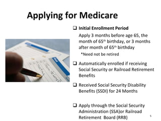 Applying for Medicare Initial Enrollment Period Apply 3 months before age 65, the month of 65 th  birthday, or 3 months after month of 65 th  birthday *Need not be retired Automatically enrolled if receiving Social Security or Railroad Retirement Benefits Received Social Security Disability Benefits (SSDI) for 24 Months Apply through the Social Security Administration (SSA)or Railroad Retirement  Board (RRB) 
