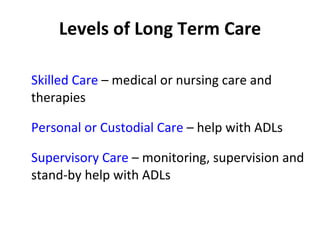 Levels of Long Term Care Skilled Care  – medical or nursing care and therapies Personal or Custodial Care  – help with ADLs Supervisory Care  – monitoring, supervision and stand-by help with ADLs 