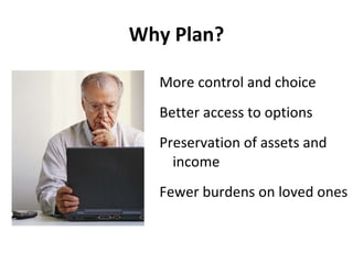 Why Plan? More control and choice Better access to options Preservation of assets and income Fewer burdens on loved ones 