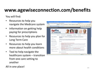 www.agewiseconnection.com/benefits You will find: Resources to help you navigate the Medicare system Information on getting help paying for prescriptions Resources to help you plan for Long Term Care Resources to help you learn more about health conditions Tool to help navigate the healthcare system – transition from one care setting to another All in one place! 