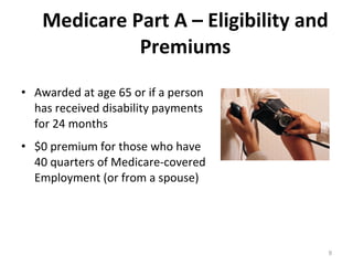Medicare Part A – Eligibility and Premiums Awarded at age 65 or if a person has received disability payments for 24 months $0 premium for those who have 40 quarters of Medicare-covered Employment (or from a spouse) 
