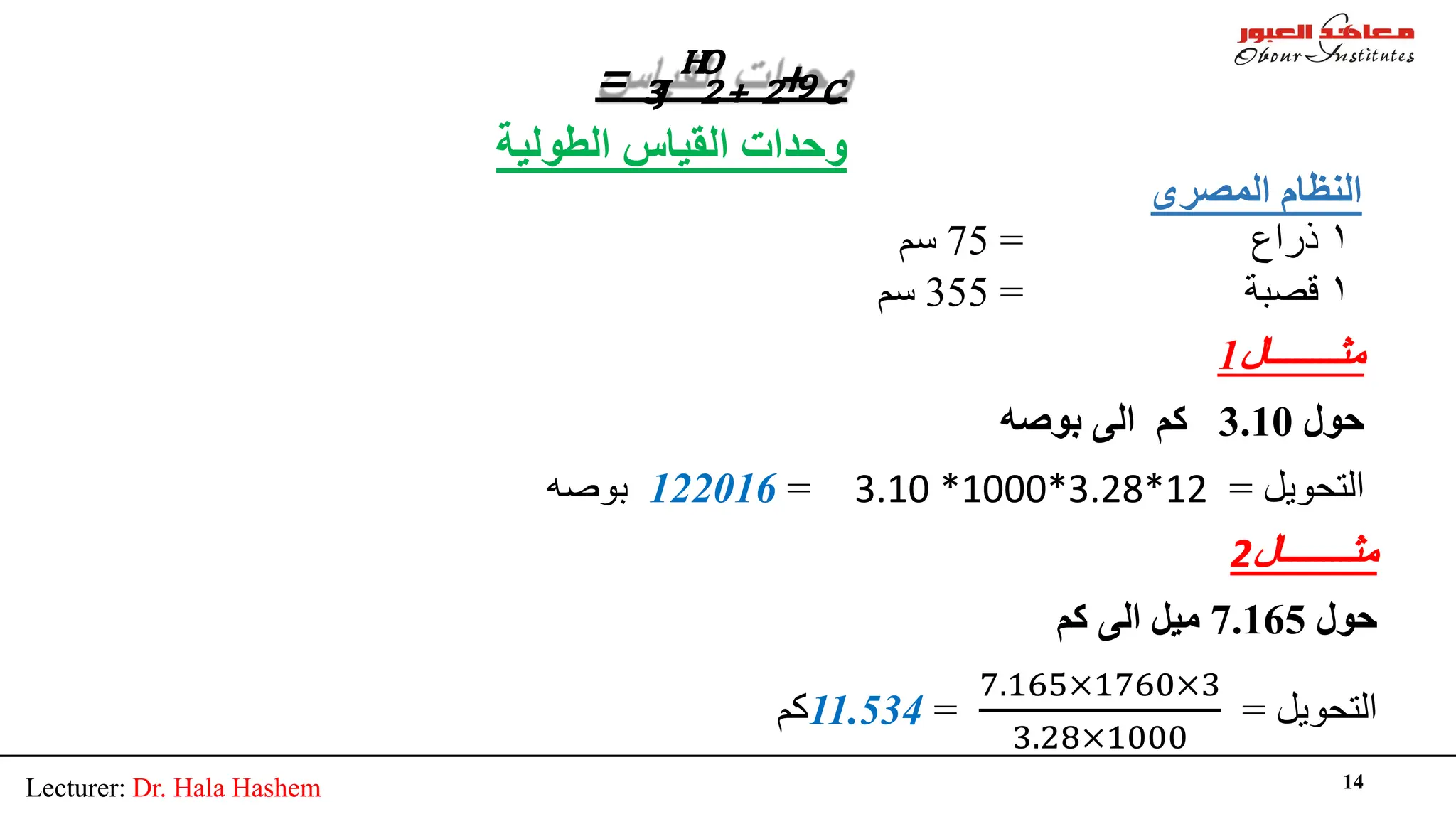 Lecturer: Dr. Hala Hashem 14
= ₃�HO
₂₊ ₂+9�
‫اﻟﻤﺼﺮى‬ ‫اﻟﻨﻈﺎم‬
۱
‫ذراع‬
=
75
‫ﺳﻢ‬
۱
‫ﻗﺼﺒﺔ‬
=
355
‫ﺳﻢ‬
‫اﻟﻄﻮﻟﯿﺔ‬ ‫اﻟﻘﯿﺎس‬ ‫وﺣﺪات‬
‫ﻣﺜــــــــﺎل‬
1
‫ﺣﻮل‬
3.10
‫ﺑﻮﺻﮫ‬ ‫اﻟﻰ‬ ‫ﻛﻢ‬
‫اﻟﺘﺤﻮﯾﻞ‬
=
3.10 *1000*3.28*12
=
122016
‫ﺑﻮﺻﮫ‬
‫ﻣﺜــــــــﺎل‬
2
‫ﺣﻮل‬
7.165
‫ﻛﻢ‬ ‫اﻟﻰ‬ ‫ﻣﯿﻞ‬
‫اﻟﺘﺤﻮﯾﻞ‬
=
7.165×1760×3
3.28×1000
=
11.534
‫ﻛﻢ‬
 