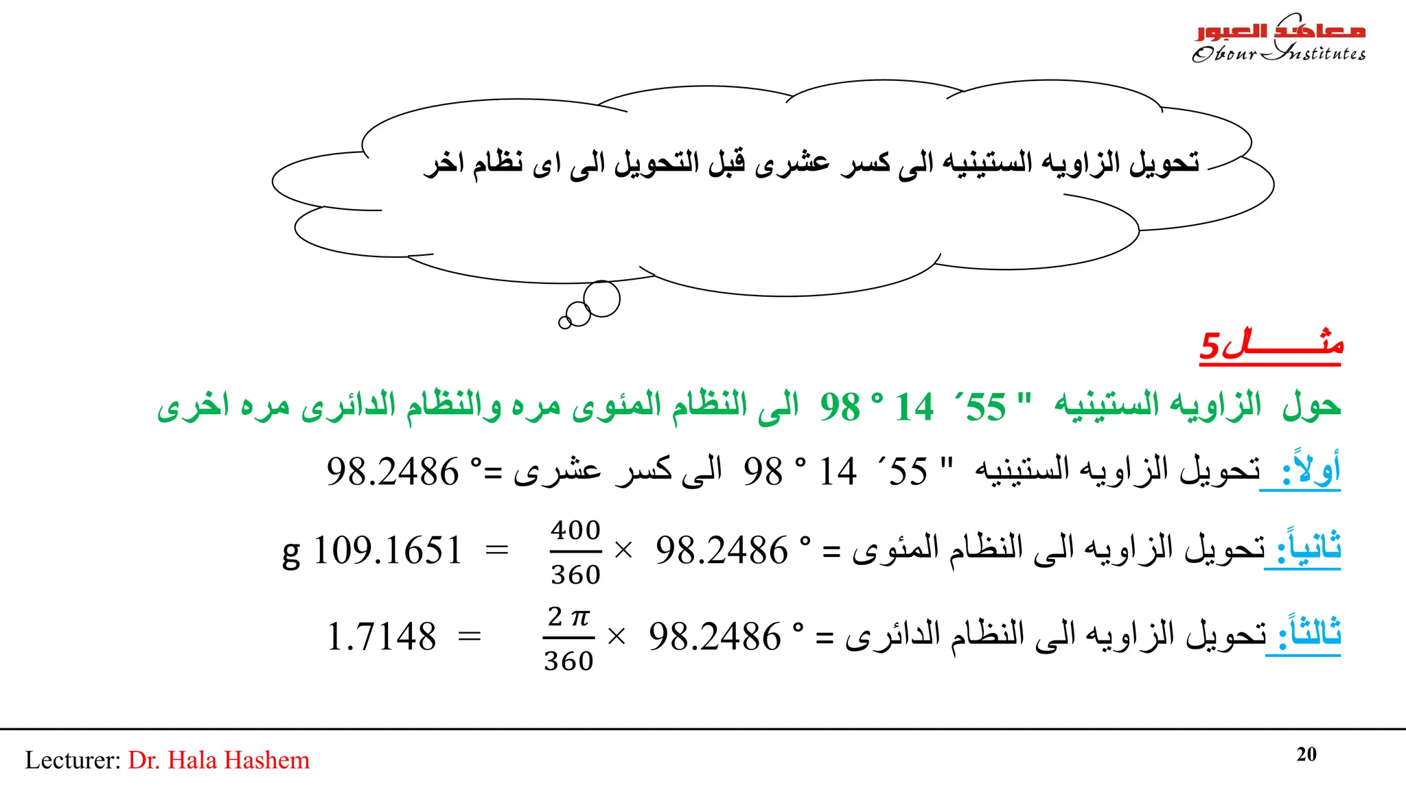 Lecturer: Dr. Hala Hashem 20
‫ﻣﺜــــــــﺎل‬
5
‫اﻟﺴﺘﯿﻨﯿﮫ‬ ‫اﻟﺰاوﯾﮫ‬ ‫ﺣﻮل‬
"
55
´
14
°
98
‫اﺧﺮى‬ ‫ﻣﺮه‬ ‫اﻟﺪاﺋﺮى‬ ‫واﻟﻨﻈﺎم‬ ‫ﻣﺮه‬ ‫اﻟﻤﺌﻮى‬ ‫اﻟﻨﻈﺎم‬ ‫اﻟﻰ‬
ً‫ﻻ‬‫أو‬
:
‫اﻟﺴﺘﯿﻨﯿﮫ‬ ‫اﻟﺰاوﯾﮫ‬ ‫ﺗﺤﻮﯾﻞ‬
"
55
´
14
°
98
‫ﻋﺸﺮى‬ ‫ﻛﺴﺮ‬ ‫اﻟﻰ‬
=
°
98.2486
ً‫ﺎ‬‫ﺛﺎﻧﯿ‬
:
‫اﻟﻤﺌﻮى‬ ‫اﻟﻨﻈﺎم‬ ‫اﻟﻰ‬ ‫اﻟﺰاوﯾﮫ‬ ‫ﺗﺤﻮﯾﻞ‬
=
°
98.2486
×
400
360
=
109.1651
g
ً‫ﺎ‬‫ﺛﺎﻟﺜ‬
:
‫اﻟﺪاﺋﺮى‬ ‫اﻟﻨﻈﺎم‬ ‫اﻟﻰ‬ ‫اﻟﺰاوﯾﮫ‬ ‫ﺗﺤﻮﯾﻞ‬
=
°
98.2486
×
2 𝜋𝜋
360
=
1.7148
‫اﺧﺮ‬ ‫ﻧﻈﺎم‬ ‫اى‬ ‫اﻟﻰ‬ ‫اﻟﺘﺤﻮﯾﻞ‬ ‫ﻗﺒﻞ‬ ‫ﻋﺸﺮى‬ ‫ﻛﺴﺮ‬ ‫اﻟﻰ‬ ‫اﻟﺴﺘﯿﻨﯿﮫ‬ ‫اﻟﺰاوﯾﮫ‬ ‫ﺗﺤﻮﯾﻞ‬
 