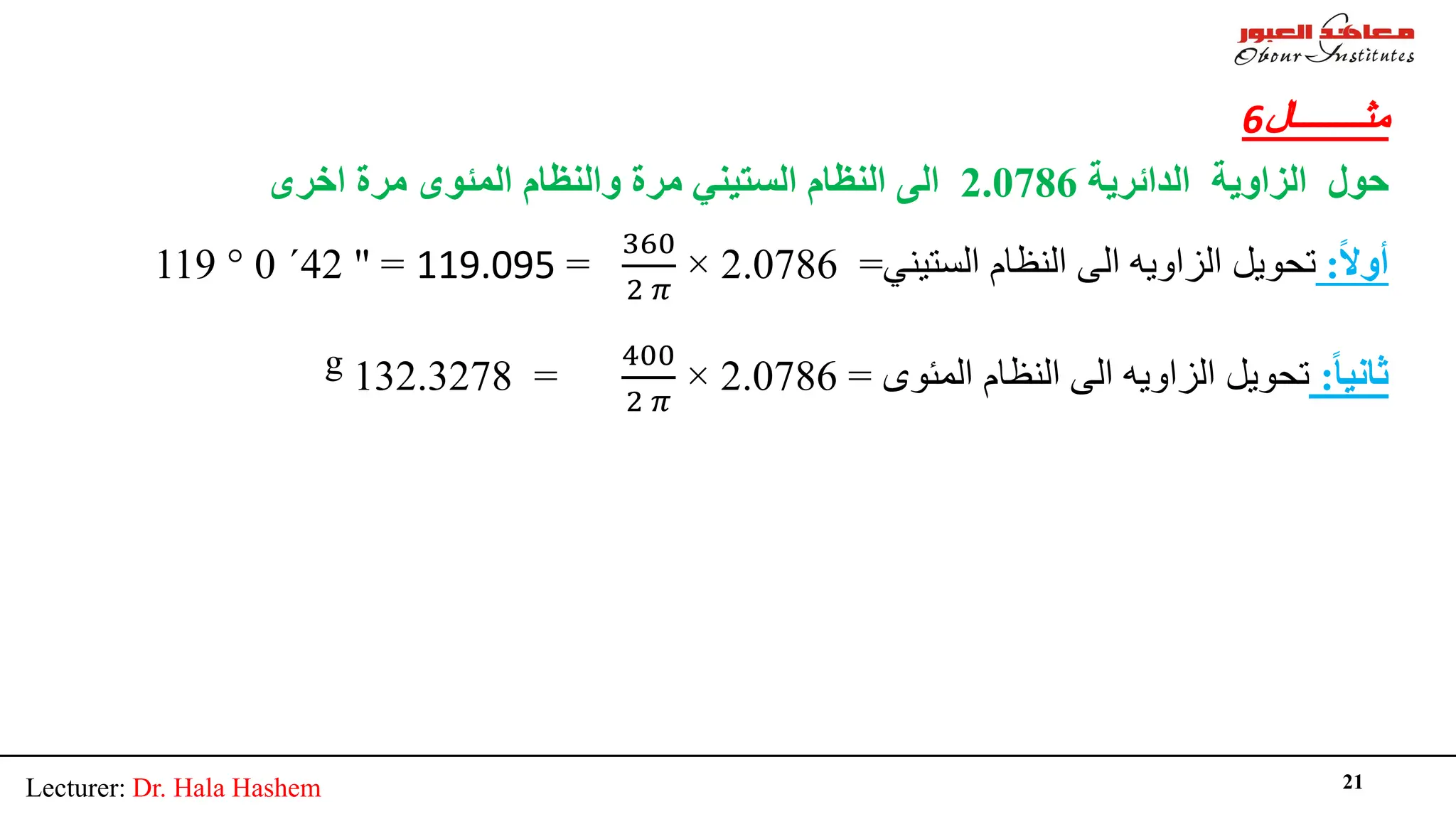 Lecturer: Dr. Hala Hashem 21
‫ﻣﺜــــــــﺎل‬
6
‫اﻟﺰاوﯾ‬ ‫ﺣﻮل‬
‫ﺔ‬
‫اﻟﺪاﺋﺮﯾ‬
‫ﺔ‬
2.0786
‫ﻣﺮ‬ ‫اﻟﺴﺘﯿﻨﻲ‬ ‫اﻟﻨﻈﺎم‬ ‫اﻟﻰ‬
‫ة‬
‫ﻣﺮ‬ ‫اﻟﻤﺌﻮى‬ ‫واﻟﻨﻈﺎم‬
‫ة‬
‫اﺧﺮى‬
ً‫ﻻ‬‫أو‬
:
‫اﻟﺴﺘﯿﻨﻲ‬ ‫اﻟﻨﻈﺎم‬ ‫اﻟﻰ‬ ‫اﻟﺰاوﯾﮫ‬ ‫ﺗﺤﻮﯾﻞ‬
=
2.0786
×
360
2 𝜋𝜋
=
119.095
=
"
42
´
0
°
119
ً‫ﺎ‬‫ﺛﺎﻧﯿ‬
:
‫اﻟﻤﺌﻮى‬ ‫اﻟﻨﻈﺎم‬ ‫اﻟﻰ‬ ‫اﻟﺰاوﯾﮫ‬ ‫ﺗﺤﻮﯾﻞ‬
=
2.0786
×
400
2 𝜋𝜋
=
132.3278
g
 