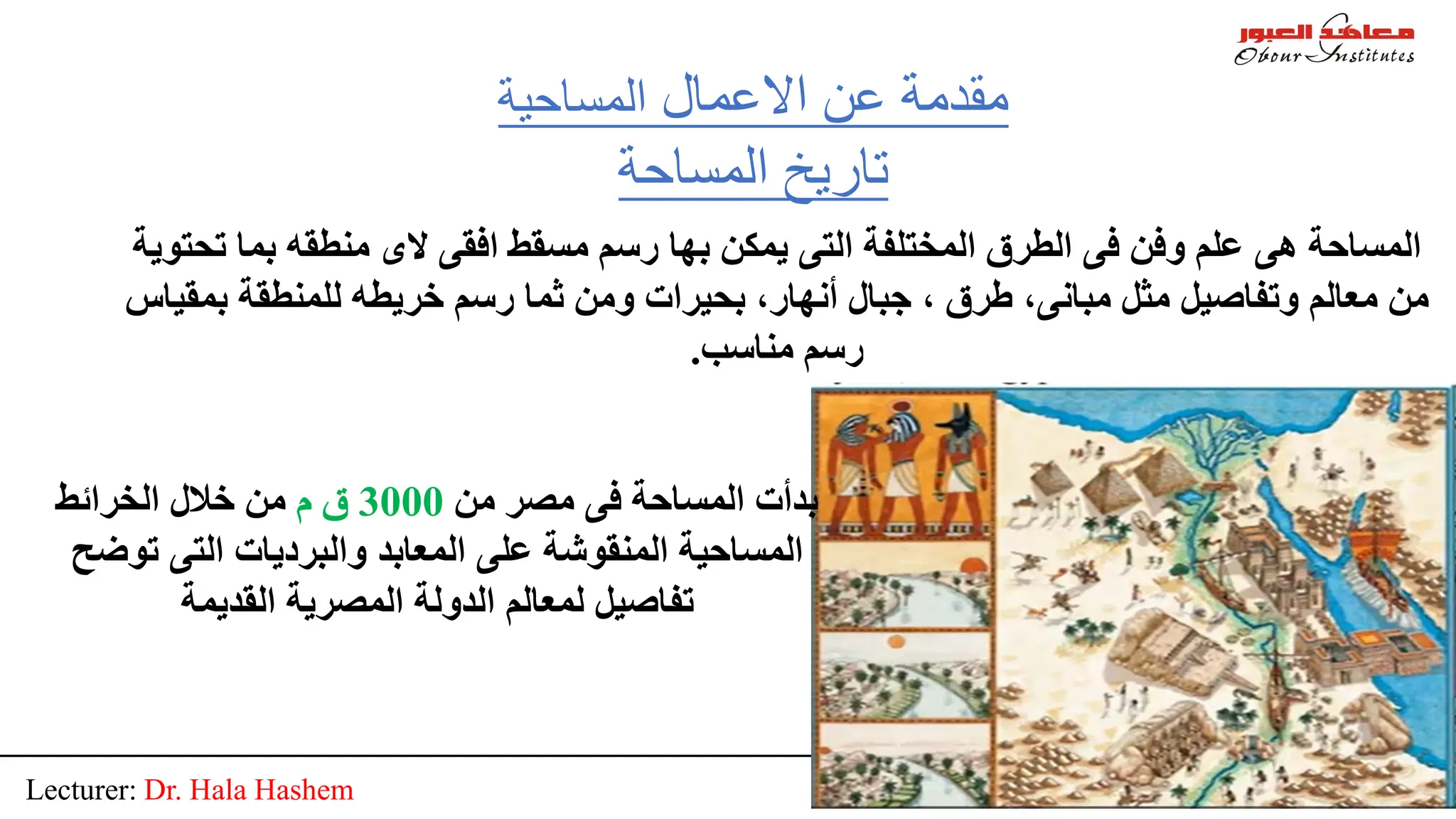 Lecturer: Dr. Hala Hashem 8
‫اﻻﻋﻤﺎل‬ ‫ﻋﻦ‬ ‫ﻣﻘﺪﻣﺔ‬
‫اﻟﻤﺴﺎﺣﯿﺔ‬
‫اﻟﻤﺴﺎﺣﺔ‬ ‫ﺗﺎرﯾﺦ‬
‫ﻣﻦ‬ ‫ﻣﺼﺮ‬ ‫ﻓﻰ‬ ‫اﻟﻤﺴﺎﺣﺔ‬ ‫ﺑﺪأت‬
3000
‫م‬ ‫ق‬
‫اﻟﺨﺮاﺋﻂ‬ ‫ﺧﻼل‬ ‫ﻣﻦ‬
‫ﺗﻮﺿ‬ ‫اﻟﺘﻰ‬ ‫واﻟﺒﺮدﯾﺎت‬ ‫اﻟﻤﻌﺎﺑﺪ‬ ‫ﻋﻠﻰ‬ ‫اﻟﻤﻨﻘﻮﺷﺔ‬ ‫اﻟﻤﺴﺎﺣﯿﺔ‬
‫ﺢ‬
‫اﻟﻘﺪﯾﻤﺔ‬ ‫اﻟﻤﺼﺮﯾﺔ‬ ‫اﻟﺪوﻟﺔ‬ ‫ﻟﻤﻌﺎﻟﻢ‬ ‫ﺗﻔﺎﺻﯿﻞ‬
‫ﺗ‬ ‫ﺑﻤﺎ‬ ‫ﻣﻨﻄﻘﮫ‬ ‫ﻻى‬ ‫اﻓﻘﻰ‬ ‫ﻣﺴﻘﻂ‬ ‫رﺳﻢ‬ ‫ﺑﮭﺎ‬ ‫ﯾﻤﻜﻦ‬ ‫اﻟﺘﻰ‬ ‫اﻟﻤﺨﺘﻠﻔﺔ‬ ‫اﻟﻄﺮق‬ ‫ﻓﻰ‬ ‫وﻓﻦ‬ ‫ﻋﻠﻢ‬ ‫ھﻰ‬ ‫اﻟﻤﺴﺎﺣﺔ‬
‫ﺤﺘﻮﯾﺔ‬
‫ﺑﻤ‬ ‫ﻟﻠﻤﻨﻄﻘﺔ‬ ‫ﺧﺮﯾﻄﮫ‬ ‫رﺳﻢ‬ ‫ﺛﻤﺎ‬ ‫وﻣﻦ‬ ‫ﺑﺤﯿﺮات‬ ،‫أﻧﮭﺎر‬ ‫ﺟﺒﺎل‬ ، ‫طﺮق‬ ،‫ﻣﺒﺎﻧﻰ‬ ‫ﻣﺜﻞ‬ ‫وﺗﻔﺎﺻﯿﻞ‬ ‫ﻣﻌﺎﻟﻢ‬ ‫ﻣﻦ‬
‫ﻘﯿﺎس‬
‫ﻣﻨﺎﺳﺐ‬ ‫رﺳﻢ‬
.
 